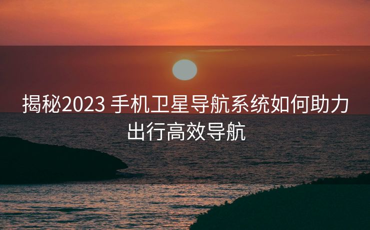 揭秘2023 手机卫星导航系统如何助力出行高效导航