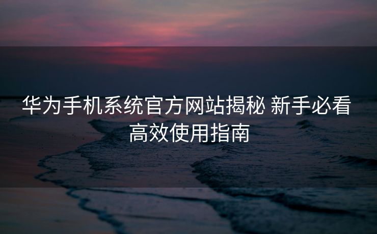 华为手机系统官方网站揭秘 新手必看 高效使用指南