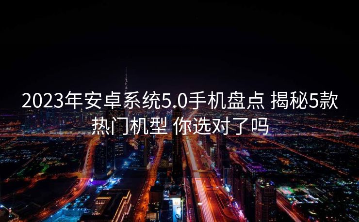 2023年安卓系统5.0手机盘点 揭秘5款热门机型 你选对了吗
