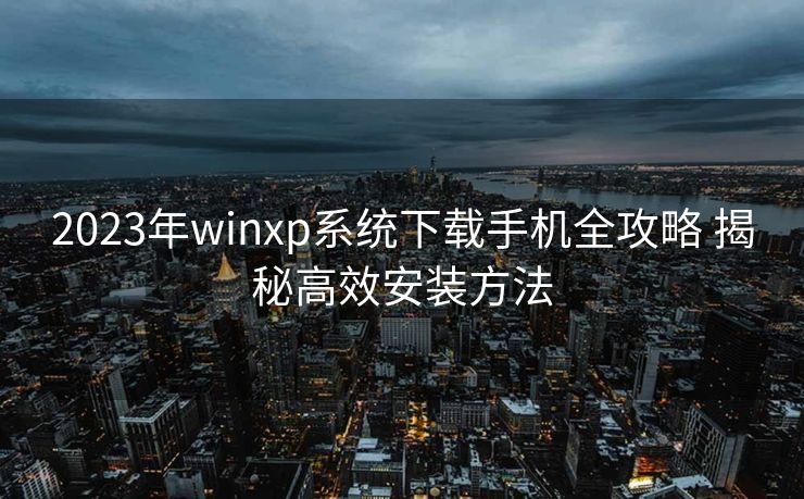 2023年winxp系统下载手机全攻略 揭秘高效安装方法