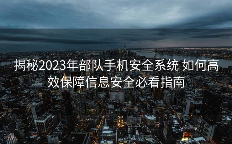 揭秘2023年部队手机安全系统 如何高效保障信息安全必看指南