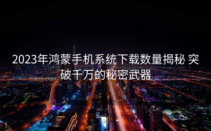 2023年鸿蒙手机系统下载数量揭秘 突破千万的秘密武器