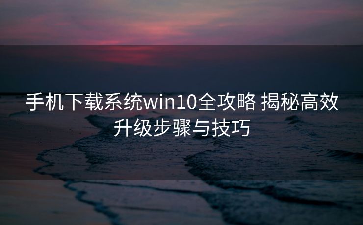 手机下载系统win10全攻略 揭秘高效升级步骤与技巧 手机下载系统win10全攻略 揭秘高效升级步骤与技巧