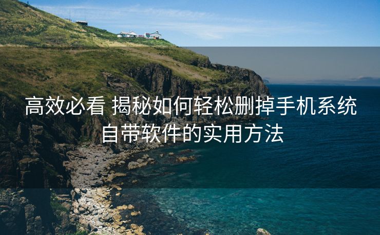 高效必看 揭秘如何轻松删掉手机系统自带软件的实用方法