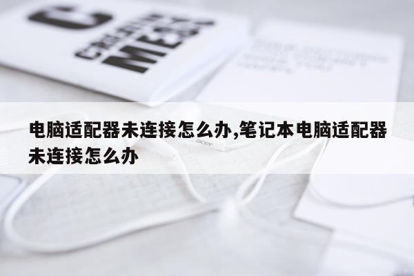 电脑适配器未连接怎么办,笔记本电脑适配器未连接怎么办