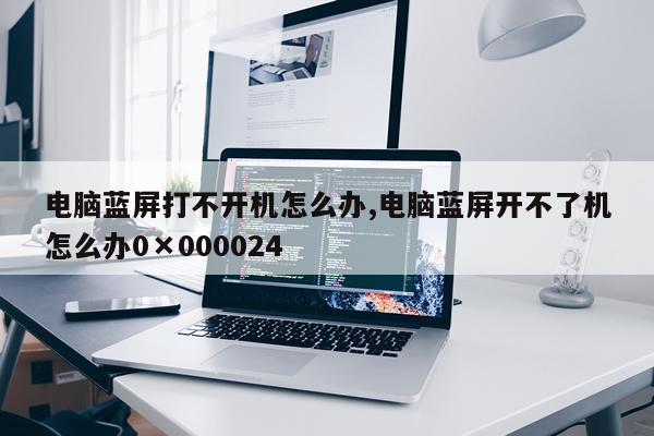 电脑蓝屏打不开机怎么办,电脑蓝屏开不了机怎么办0×000024