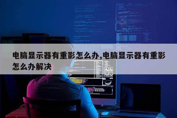 电脑显示器有重影怎么办,电脑显示器有重影怎么办解决