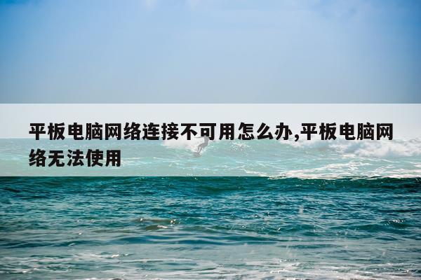 平板电脑网络连接不可用怎么办,平板电脑网络无法使用