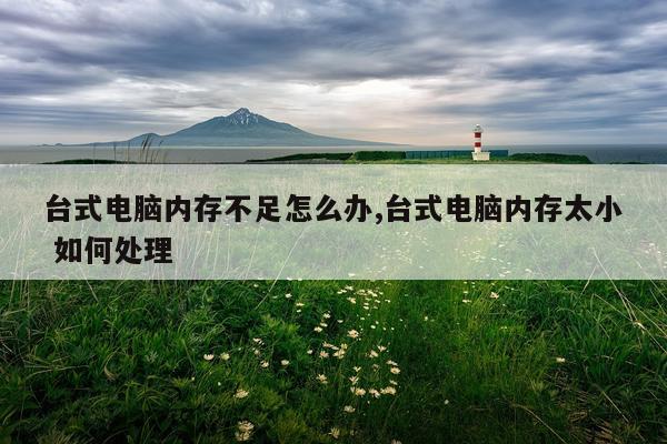 台式电脑内存不足怎么办,台式电脑内存太小 如何处理