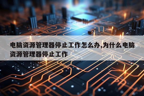 电脑资源管理器停止工作怎么办,为什么电脑资源管理器停止工作