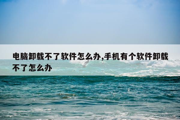电脑卸载不了软件怎么办,手机有个软件卸载不了怎么办