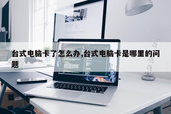 台式电脑卡了怎么办,台式电脑卡是哪里的问题