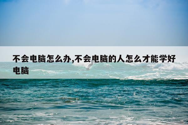 不会电脑怎么办,不会电脑的人怎么才能学好电脑