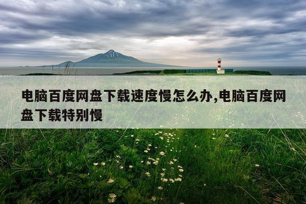 电脑百度网盘下载速度慢怎么办,电脑百度网盘下载特别慢
