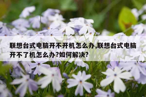 联想台式电脑开不开机怎么办,联想台式电脑开不了机怎么办?如何解决?