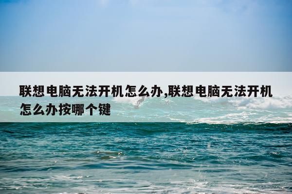 联想电脑无法开机怎么办,联想电脑无法开机怎么办按哪个键