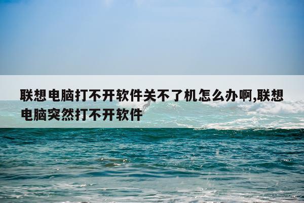 联想电脑打不开软件关不了机怎么办啊,联想电脑突然打不开软件