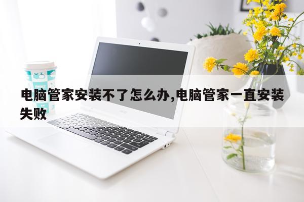 电脑管家安装不了怎么办,电脑管家一直安装失败