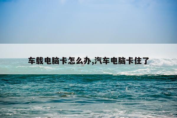 车载电脑卡怎么办,汽车电脑卡住了