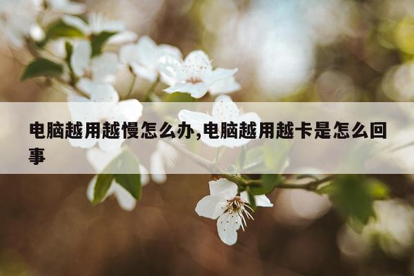 电脑越用越慢怎么办,电脑越用越卡是怎么回事