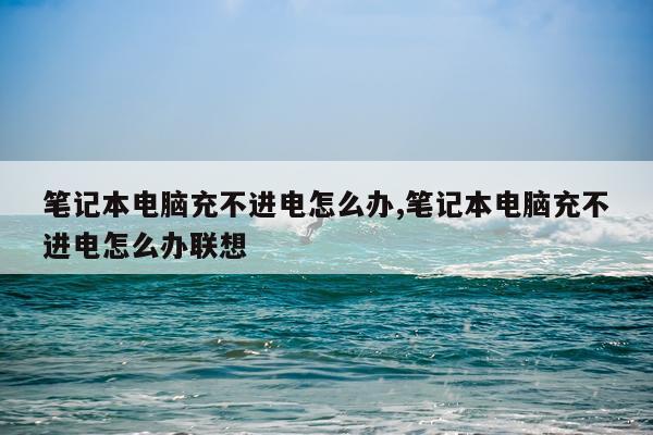 笔记本电脑充不进电怎么办,笔记本电脑充不进电怎么办联想