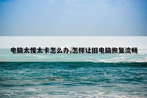 电脑太慢太卡怎么办,怎样让旧电脑恢复流畅