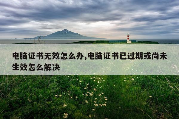 电脑证书无效怎么办,电脑证书已过期或尚未生效怎么解决