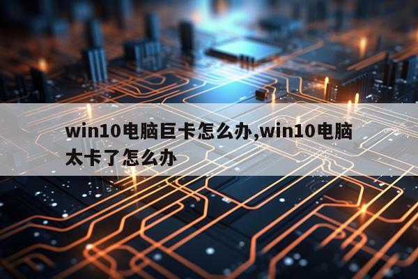 win10电脑巨卡怎么办,win10电脑太卡了怎么办