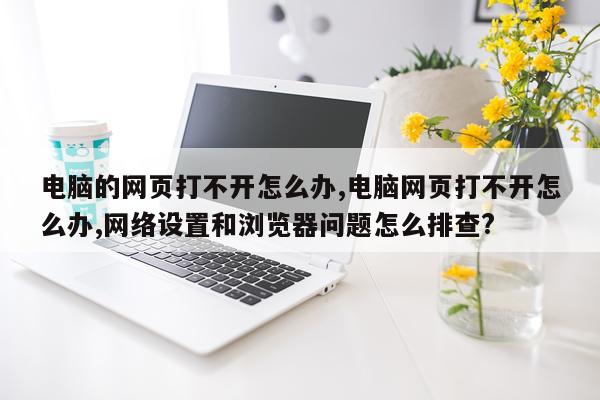 电脑的网页打不开怎么办,电脑网页打不开怎么办,网络设置和浏览器问题怎么排查?
