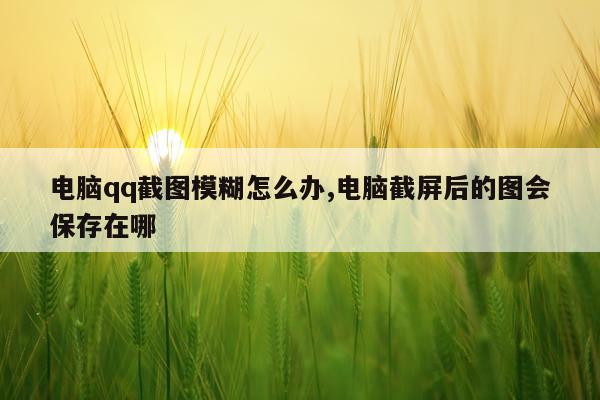 电脑qq截图模糊怎么办,电脑截屏后的图会保存在哪