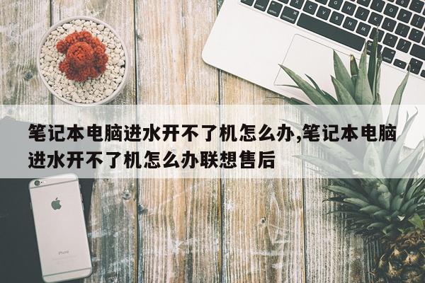 笔记本电脑进水开不了机怎么办,笔记本电脑进水开不了机怎么办联想售后
