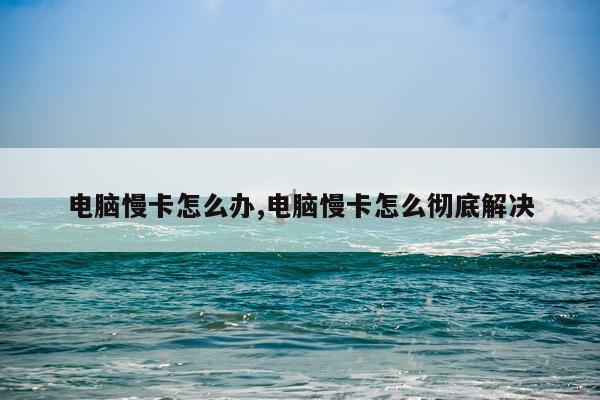 电脑慢卡怎么办,电脑慢卡怎么彻底解决