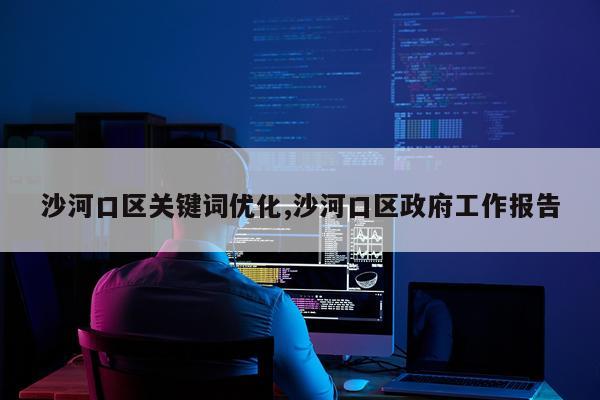 沙河口区关键词优化,沙河口区政府工作报告