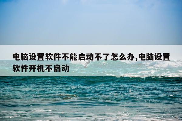 电脑设置软件不能启动不了怎么办,电脑设置软件开机不启动