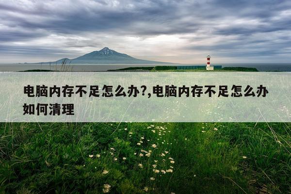 电脑内存不足怎么办?,电脑内存不足怎么办如何清理