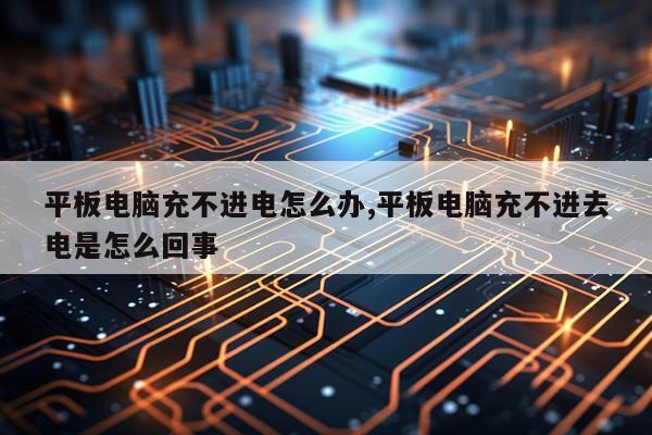 平板电脑充不进电怎么办,平板电脑充不进去电是怎么回事