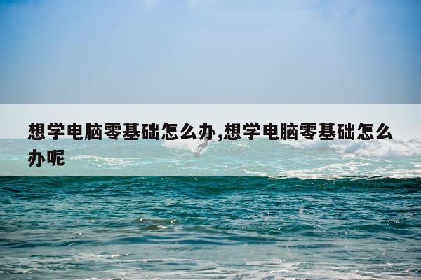 想学电脑零基础怎么办,想学电脑零基础怎么办呢