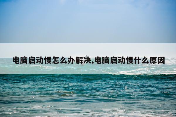 电脑启动慢怎么办解决,电脑启动慢什么原因