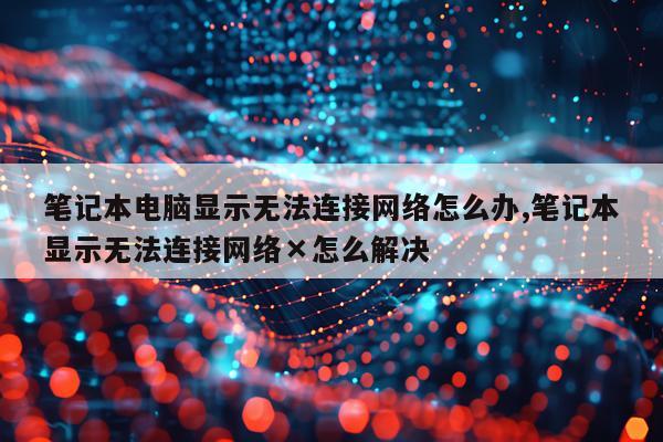 笔记本电脑显示无法连接网络怎么办,笔记本显示无法连接网络×怎么解决