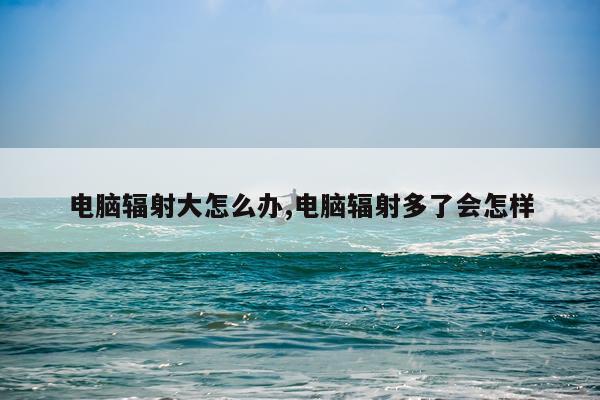 电脑辐射大怎么办,电脑辐射多了会怎样