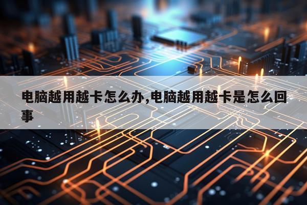 电脑越用越卡怎么办,电脑越用越卡是怎么回事