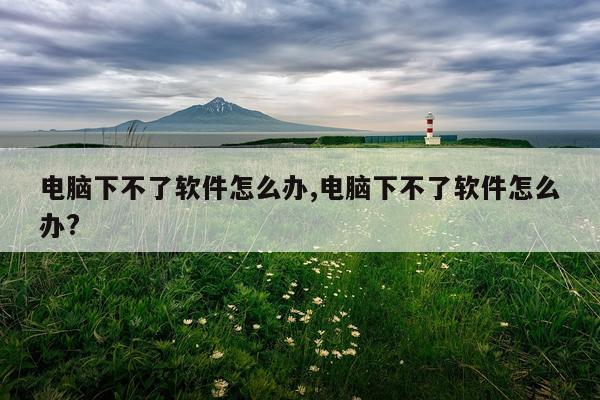 电脑下不了软件怎么办,电脑下不了软件怎么办?