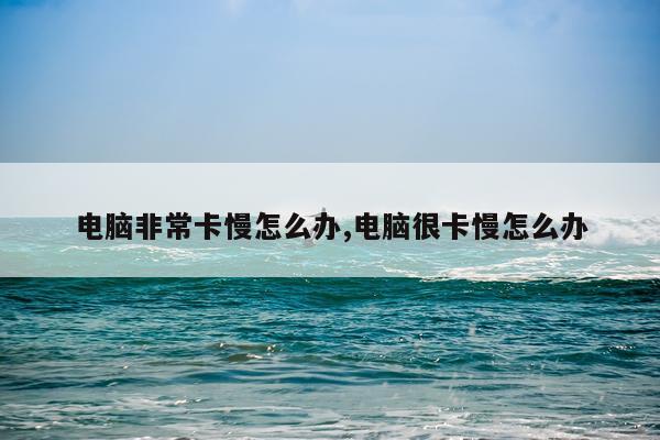 电脑非常卡慢怎么办,电脑很卡慢怎么办