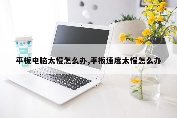 平板电脑太慢怎么办,平板速度太慢怎么办