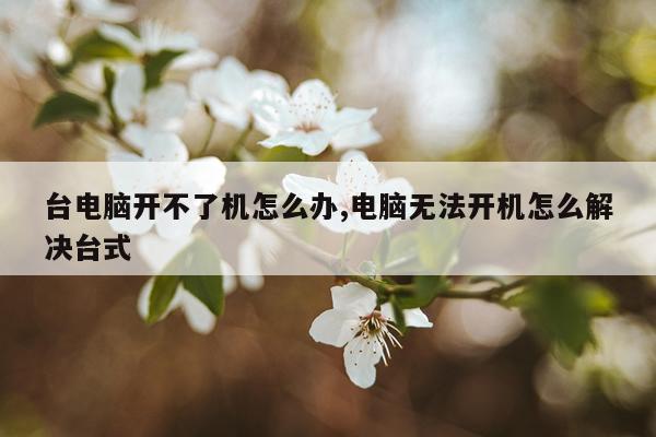 台电脑开不了机怎么办,电脑无法开机怎么解决台式