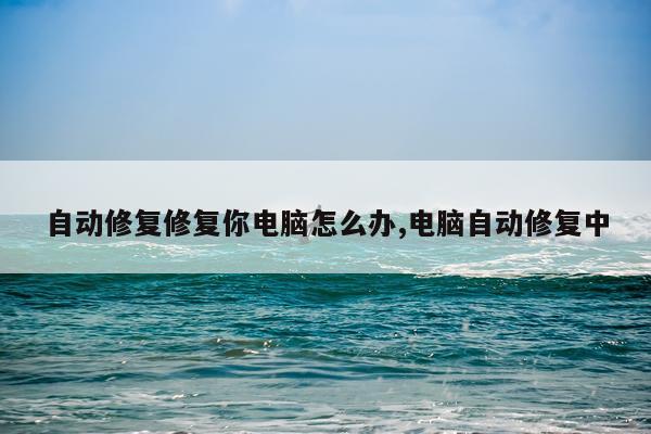 自动修复修复你电脑怎么办,电脑自动修复中