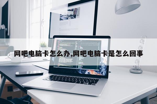 网吧电脑卡怎么办,网吧电脑卡是怎么回事