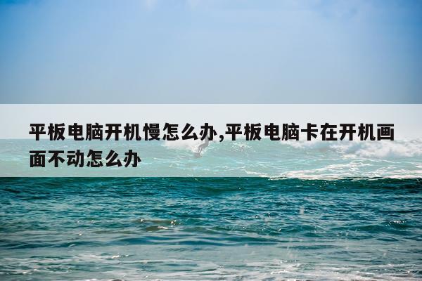 平板电脑开机慢怎么办,平板电脑卡在开机画面不动怎么办