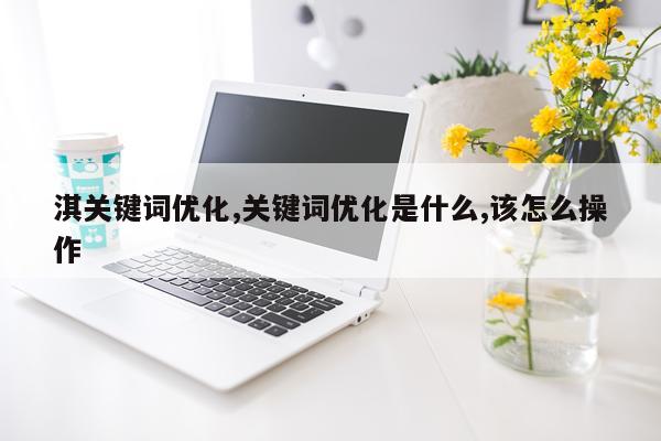 淇关键词优化,关键词优化是什么,该怎么操作