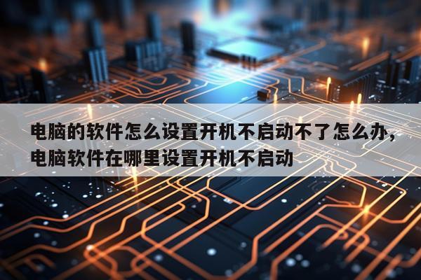 电脑的软件怎么设置开机不启动不了怎么办,电脑软件在哪里设置开机不启动